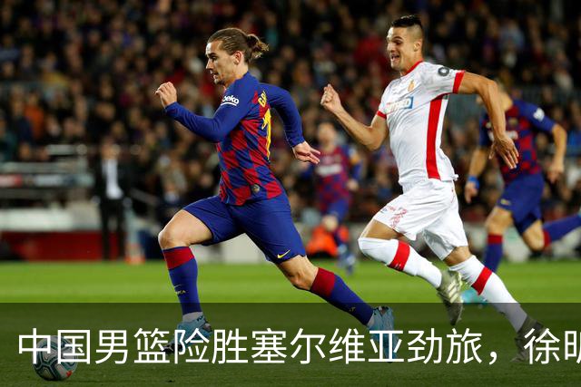 中国男篮险胜塞尔维亚劲旅，徐昕表现出色